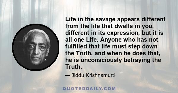 Life in the savage appears different from the life that dwells in you, different in its expression, but it is all one Life. Anyone who has not fulfilled that life must step down the Truth, and when he does that, he is