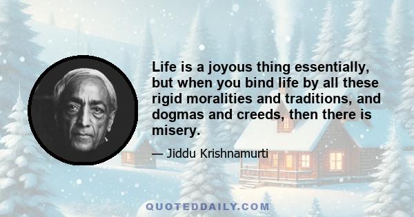 Life is a joyous thing essentially, but when you bind life by all these rigid moralities and traditions, and dogmas and creeds, then there is misery.