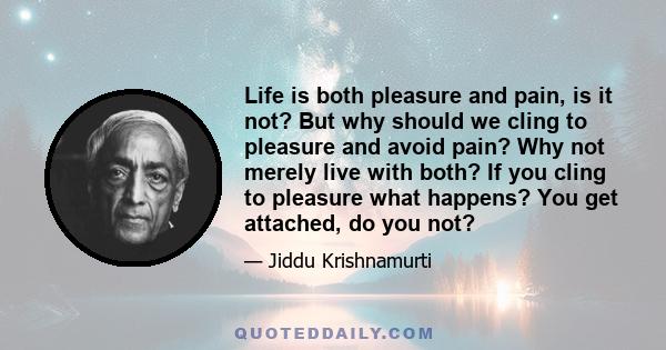 Life is both pleasure and pain, is it not? But why should we cling to pleasure and avoid pain? Why not merely live with both? If you cling to pleasure what happens? You get attached, do you not?