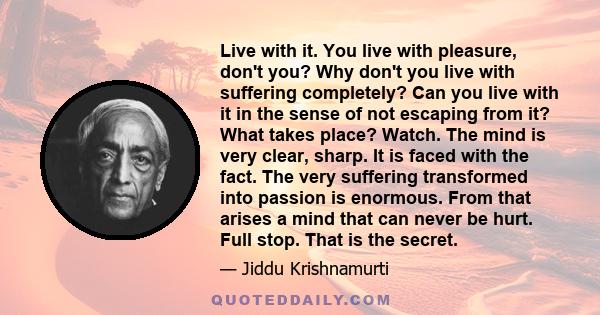 Live with it. You live with pleasure, don't you? Why don't you live with suffering completely? Can you live with it in the sense of not escaping from it? What takes place? Watch. The mind is very clear, sharp. It is