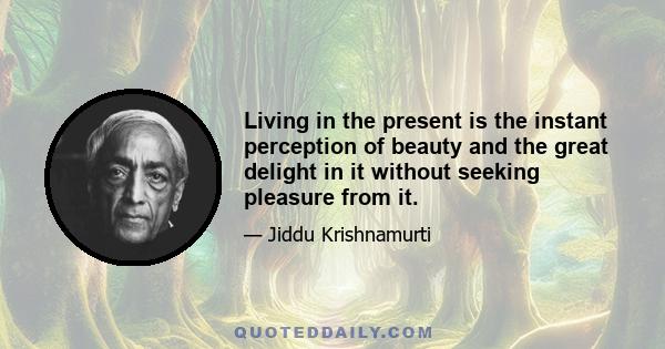 Living in the present is the instant perception of beauty and the great delight in it without seeking pleasure from it.