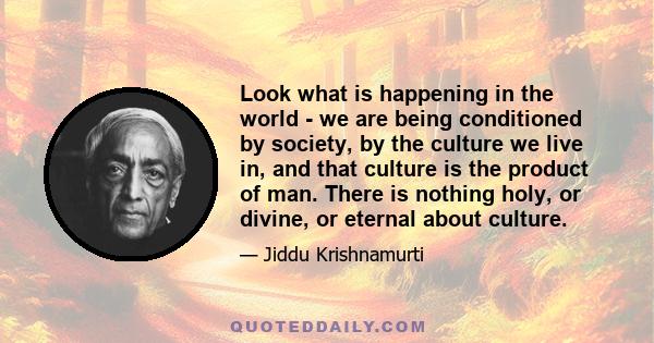 Look what is happening in the world - we are being conditioned by society, by the culture we live in, and that culture is the product of man. There is nothing holy, or divine, or eternal about culture.