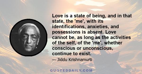 Love is a state of being, and in that state, the 'me', with its identifications, anxieties, and possessions is absent. Love cannot be, as long as the activities of the self, of the 'me', whether conscious or