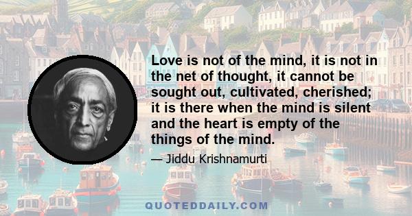 Love is not of the mind, it is not in the net of thought, it cannot be sought out, cultivated, cherished; it is there when the mind is silent and the heart is empty of the things of the mind.