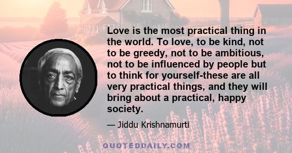 Love is the most practical thing in the world. To love, to be kind, not to be greedy, not to be ambitious, not to be influenced by people but to think for yourself-these are all very practical things, and they will