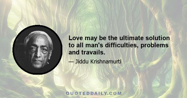 Love may be the ultimate solution to all man's difficulties, problems and travails.