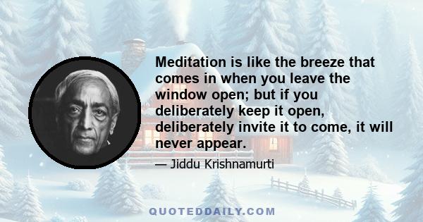 Meditation is like the breeze that comes in when you leave the window open; but if you deliberately keep it open, deliberately invite it to come, it will never appear.