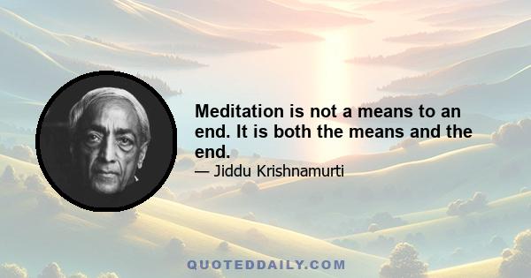 Meditation is not a means to an end. It is both the means and the end.