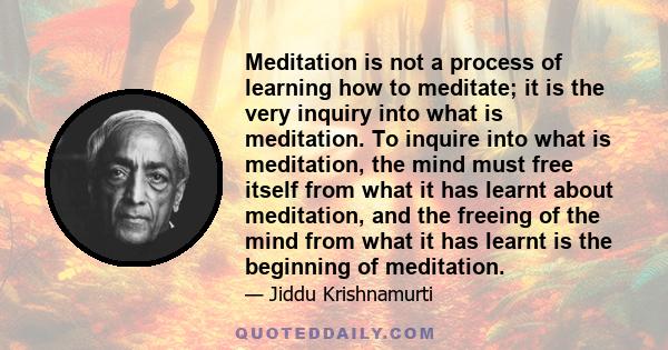 Meditation is not a process of learning how to meditate; it is the very inquiry into what is meditation. To inquire into what is meditation, the mind must free itself from what it has learnt about meditation, and the