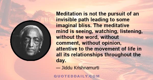 Meditation is not the pursuit of an invisible path leading to some imaginal bliss. The meditative mind is seeing, watching, listening, without the word, without comment, without opinion, attentive to the movement of