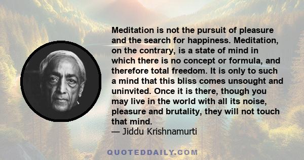 Meditation is not the pursuit of pleasure and the search for happiness. Meditation, on the contrary, is a state of mind in which there is no concept or formula, and therefore total freedom. It is only to such a mind