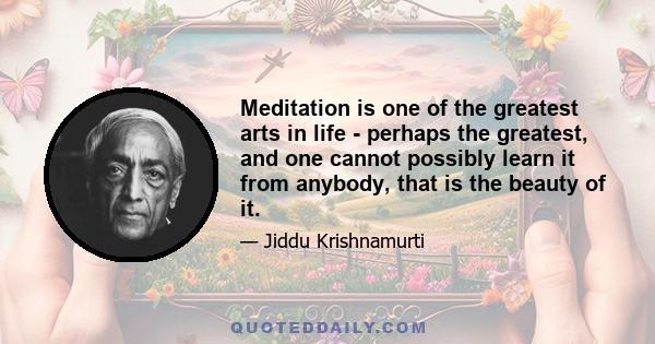 Meditation is one of the greatest arts in life - perhaps the greatest, and one cannot possibly learn it from anybody, that is the beauty of it.