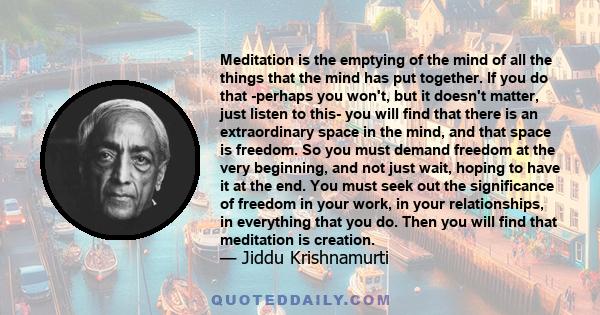 Meditation is the emptying of the mind of all the things that the mind has put together. If you do that -perhaps you won't, but it doesn't matter, just listen to this- you will find that there is an extraordinary space