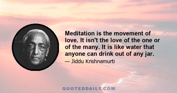 Meditation is the movement of love. It isn't the love of the one or of the many. It is like water that anyone can drink out of any jar.