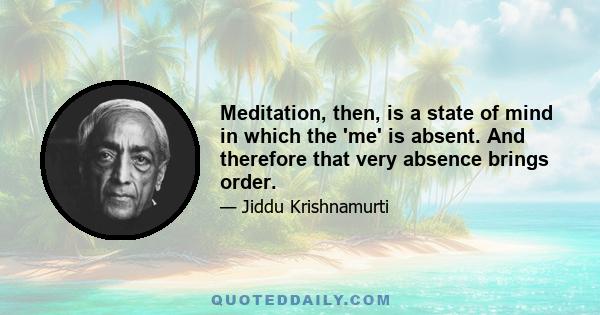 Meditation, then, is a state of mind in which the 'me' is absent. And therefore that very absence brings order.