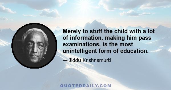 Merely to stuff the child with a lot of information, making him pass examinations, is the most unintelligent form of education.