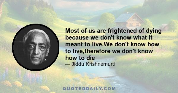 Most of us are frightened of dying because we don't know what it meant to live.We don't know how to live,therefore we don't know how to die