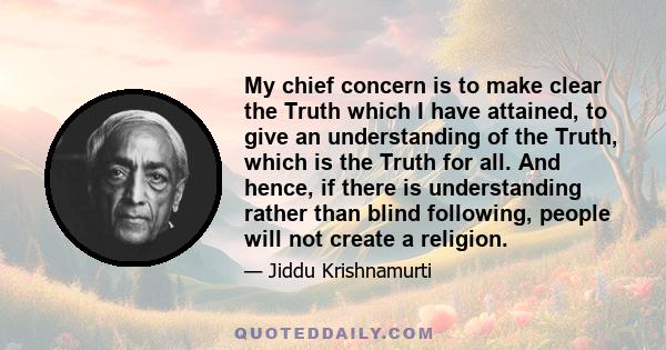 My chief concern is to make clear the Truth which I have attained, to give an understanding of the Truth, which is the Truth for all. And hence, if there is understanding rather than blind following, people will not