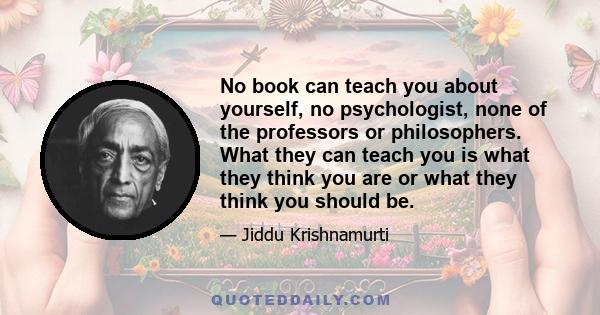 No book can teach you about yourself, no psychologist, none of the professors or philosophers. What they can teach you is what they think you are or what they think you should be.