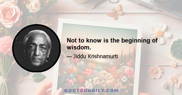 Not to know is the beginning of wisdom.