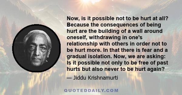 Now, is it possible not to be hurt at all? Because the consequences of being hurt are the building of a wall around oneself, withdrawing in one's relationship with others in order not to be hurt more. In that there is