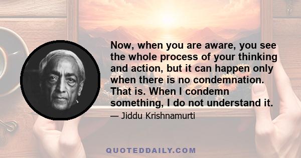 Now, when you are aware, you see the whole process of your thinking and action, but it can happen only when there is no condemnation. That is. When I condemn something, I do not understand it.