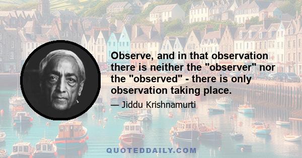 Observe, and in that observation there is neither the observer nor the observed - there is only observation taking place.