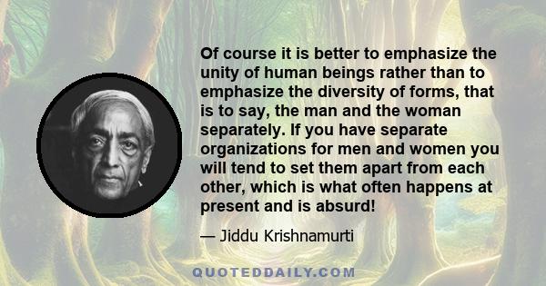 Of course it is better to emphasize the unity of human beings rather than to emphasize the diversity of forms, that is to say, the man and the woman separately. If you have separate organizations for men and women you