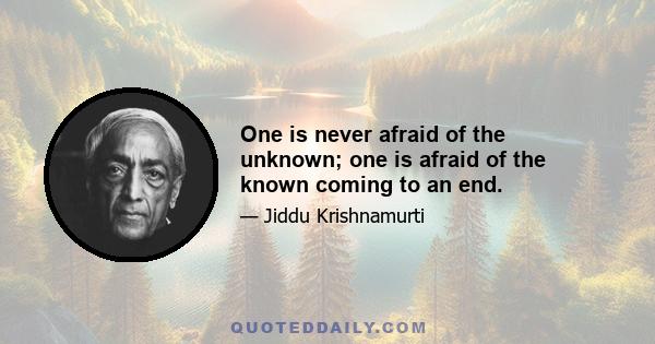 One is never afraid of the unknown; one is afraid of the known coming to an end.