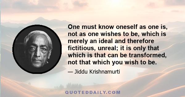 One must know oneself as one is, not as one wishes to be, which is merely an ideal and therefore fictitious, unreal; it is only that which is that can be transformed, not that which you wish to be.