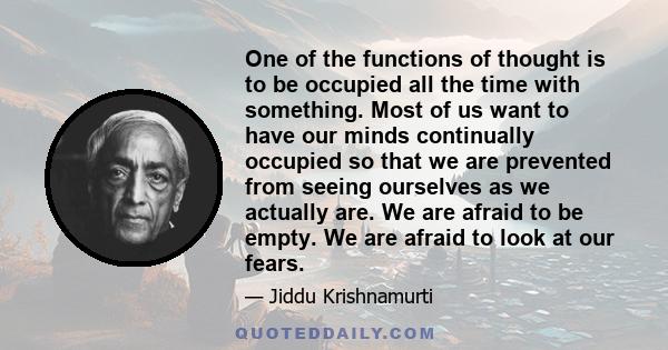 One of the functions of thought is to be occupied all the time with something. Most of us want to have our minds continually occupied so that we are prevented from seeing ourselves as we actually are. We are afraid to