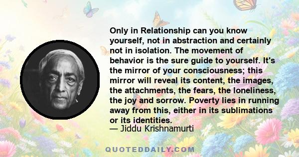 Only in Relationship can you know yourself, not in abstraction and certainly not in isolation. The movement of behavior is the sure guide to yourself. It's the mirror of your consciousness; this mirror will reveal its