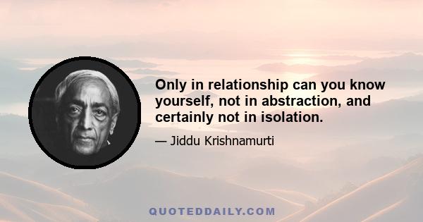 Only in relationship can you know yourself, not in abstraction, and certainly not in isolation.