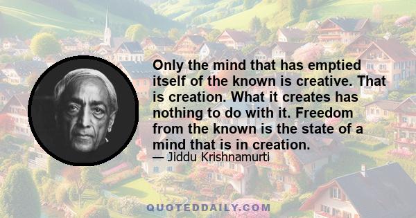 Only the mind that has emptied itself of the known is creative. That is creation. What it creates has nothing to do with it. Freedom from the known is the state of a mind that is in creation.