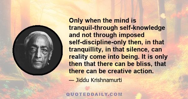 Only when the mind is tranquil-through self-knowledge and not through imposed self-discipline-only then, in that tranquillity, in that silence, can reality come into being. It is only then that there can be bliss, that