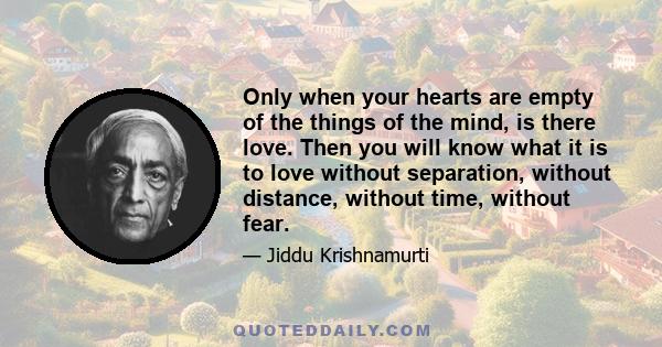 Only when your hearts are empty of the things of the mind, is there love. Then you will know what it is to love without separation, without distance, without time, without fear.