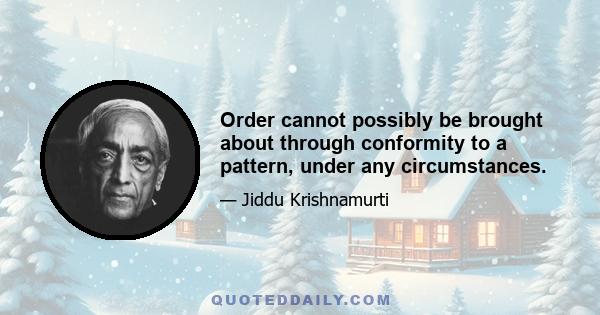 Order cannot possibly be brought about through conformity to a pattern, under any circumstances.