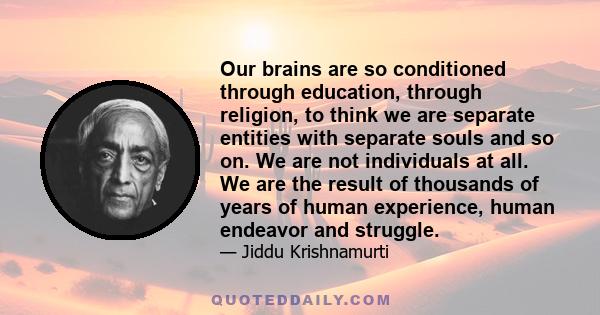 Our brains are so conditioned through education, through religion, to think we are separate entities with separate souls and so on. We are not individuals at all. We are the result of thousands of years of human