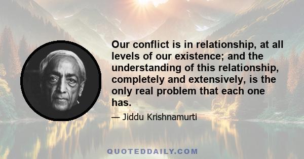 Our conflict is in relationship, at all levels of our existence; and the understanding of this relationship, completely and extensively, is the only real problem that each one has.