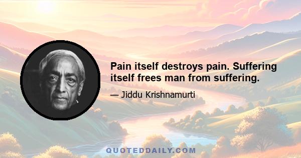 Pain itself destroys pain. Suffering itself frees man from suffering.