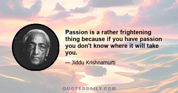 Passion is a rather frightening thing because if you have passion you don't know where it will take you.