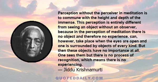 Perception without the perceiver in meditation is to commune with the height and depth of the immense. This perception is entirely different from seeing an object without an observer, because in the perception of