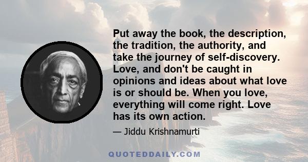 Put away the book, the description, the tradition, the authority, and take the journey of self-discovery. Love, and don't be caught in opinions and ideas about what love is or should be. When you love, everything will