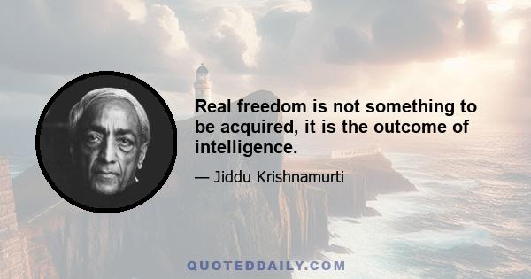 Real freedom is not something to be acquired, it is the outcome of intelligence.