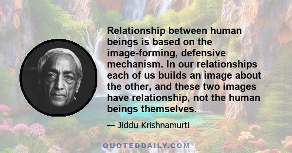 Relationship between human beings is based on the image-forming, defensive mechanism. In our relationships each of us builds an image about the other, and these two images have relationship, not the human beings