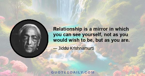 Relationship is a mirror in which you can see yourself, not as you would wish to be, but as you are.