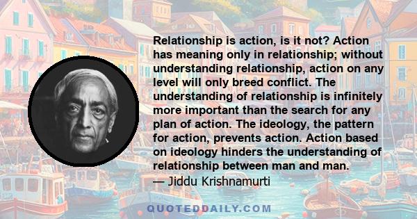 Relationship is action, is it not? Action has meaning only in relationship; without understanding relationship, action on any level will only breed conflict. The understanding of relationship is infinitely more