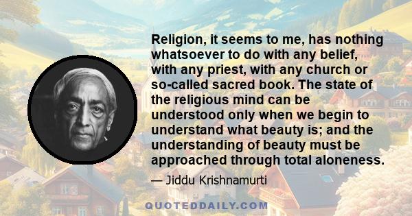 Religion, it seems to me, has nothing whatsoever to do with any belief, with any priest, with any church or so-called sacred book. The state of the religious mind can be understood only when we begin to understand what