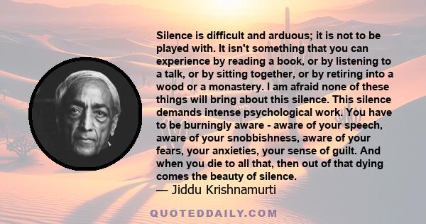 Silence is difficult and arduous; it is not to be played with. It isn't something that you can experience by reading a book, or by listening to a talk, or by sitting together, or by retiring into a wood or a monastery.