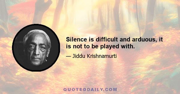 Silence is difficult and arduous, it is not to be played with.